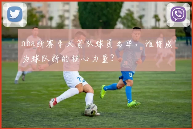 nba新赛季火箭队球员名单,谁将成为球队新的核心力量?
