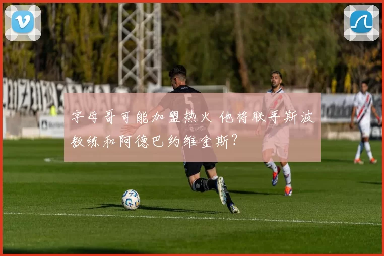 字母哥可能加盟热火 他将联手斯波教练和阿德巴约维金斯？