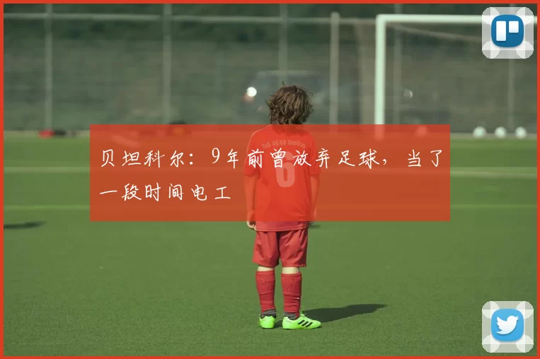 贝坦科尔：9年前曾放弃足球，当了一段时间电工