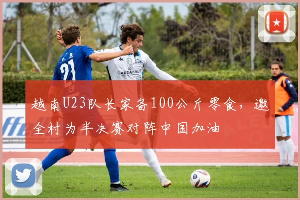 越南U23队长家备100公斤零食,邀全村为半决赛对阵中国加油