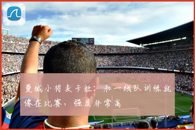 曼城小将麦卡杜:和一线队训练就像在比赛,强度非常高