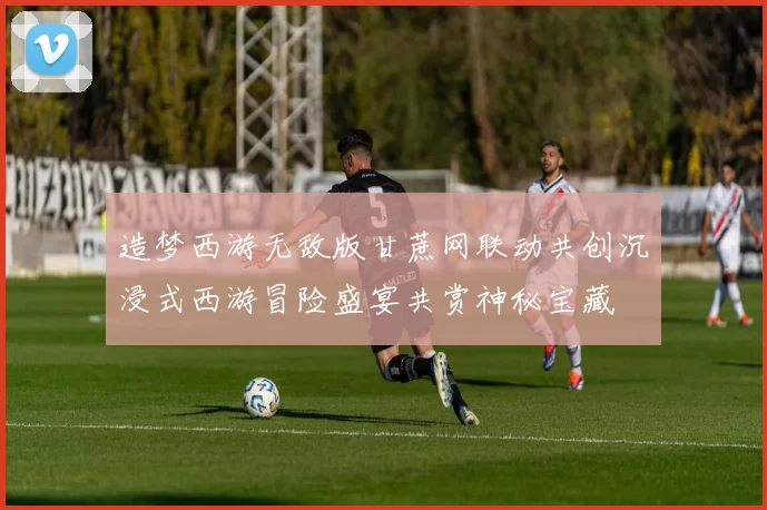 造梦西游无敌版甘蔗网联动共创沉浸式西游冒险盛宴共赏神秘宝藏