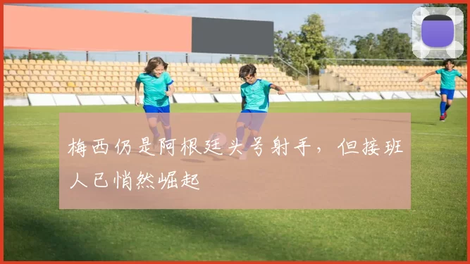 梅西仍是阿根廷头号射手，但接班人已悄然崛起