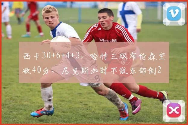 西卡30+6+4+3，哈特三双布伦森空砍40分，尼克斯加时不敌东部倒2