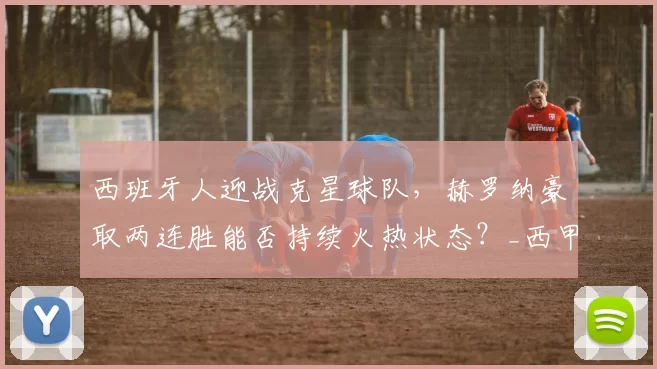 西班牙人迎战克星球队，赫罗纳豪取两连胜能否持续火热状态？_西甲联赛_平局_客场