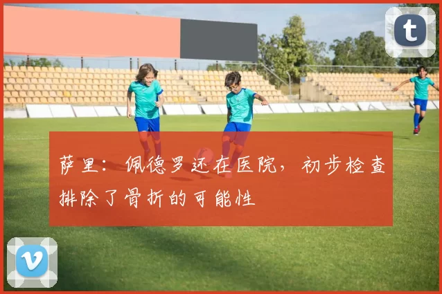 萨里：佩德罗还在医院，初步检查排除了骨折的可能性