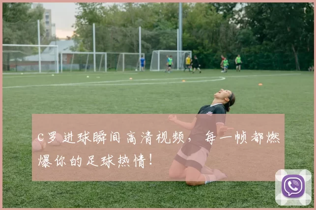 c罗进球瞬间高清视频，每一帧都燃爆你的足球热情！