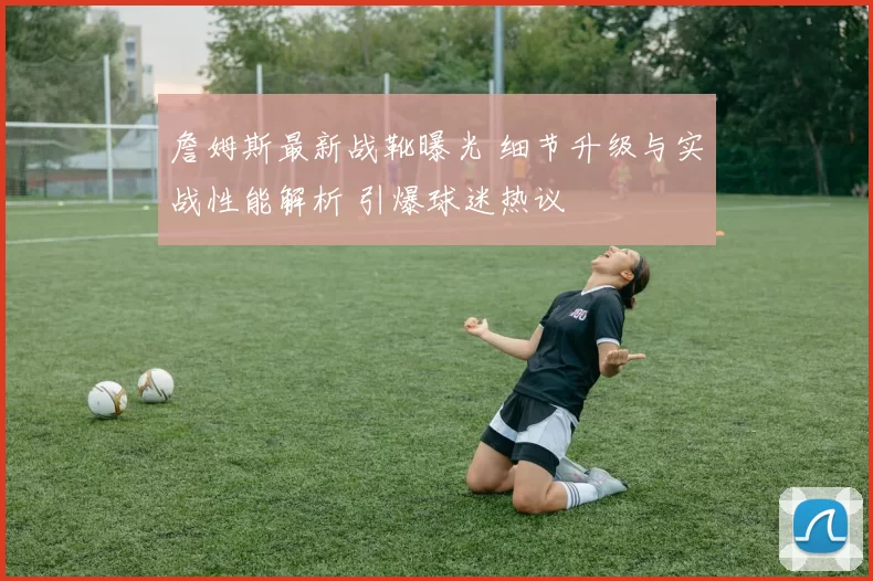 詹姆斯最新战靴曝光 细节升级与实战性能解析 引爆球迷热议