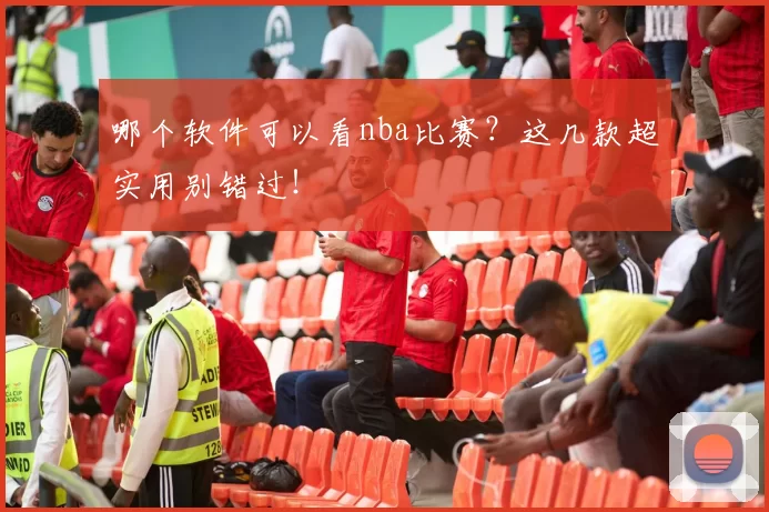 哪个软件可以看nba比赛？这几款超实用别错过！