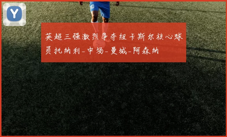 英超三强激烈争夺纽卡斯尔核心球员托纳利_中场_曼城_阿森纳