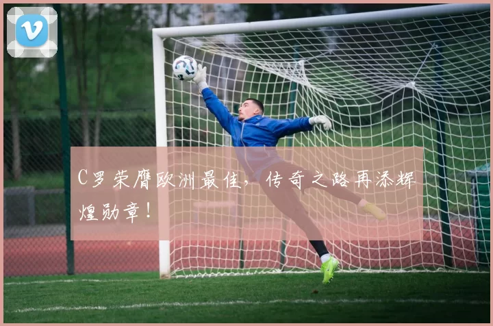 C罗荣膺欧洲最佳，传奇之路再添辉煌勋章！