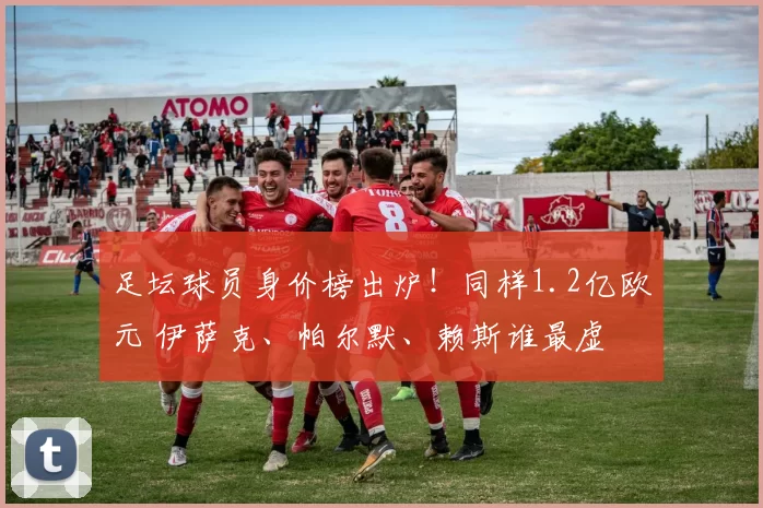 足坛球员身价榜出炉!同样1.2亿欧元 伊萨克、帕尔默、赖斯谁最虚