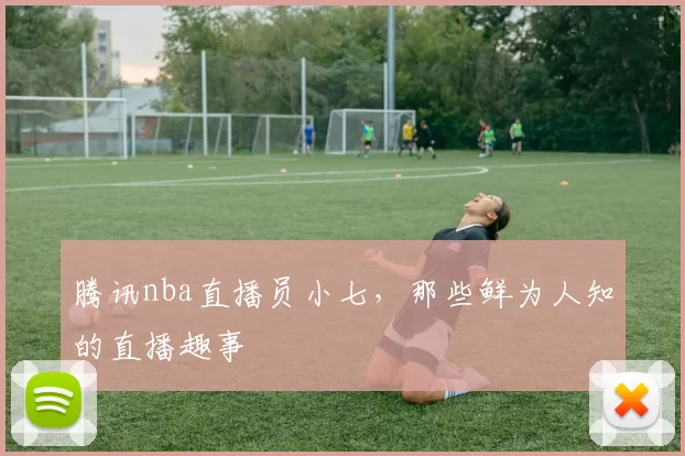 腾讯nba直播员小七，那些鲜为人知的直播趣事