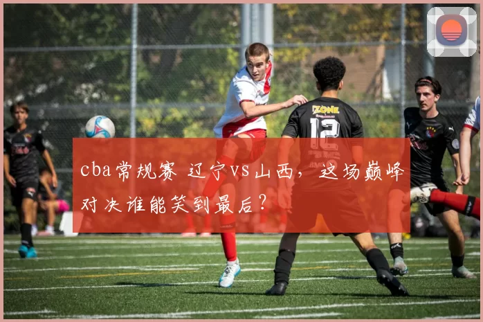 cba常规赛 辽宁vs山西，这场巅峰对决谁能笑到最后？