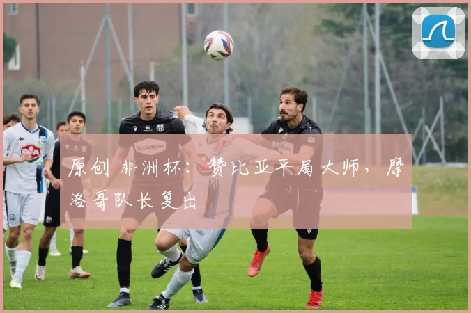 原创 非洲杯：赞比亚平局大师，摩洛哥队长复出