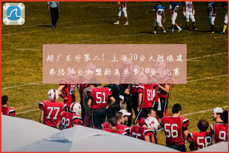 超广东升第二!上海30分大胜福建 弗格36分加盟新高单节20分_比赛_邹阳_新疆