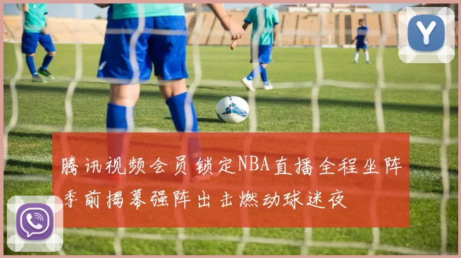 腾讯视频会员锁定NBA直播全程坐阵季前揭幕强阵出击燃动球迷夜