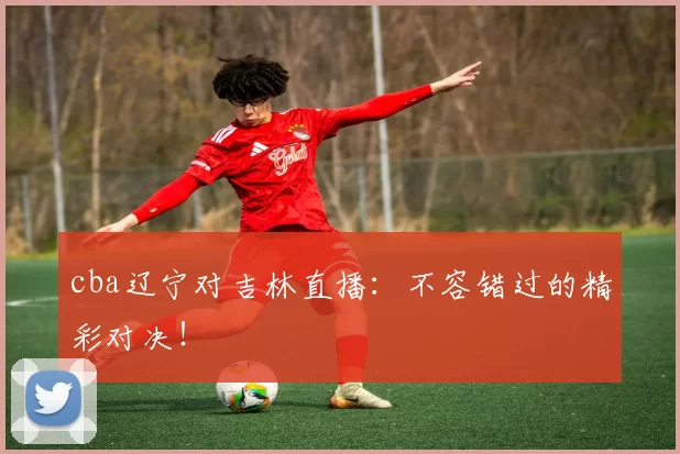 cba辽宁对吉林直播：不容错过的精彩对决！