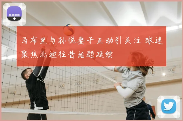 马布里与孙悦妻子互动引关注 球迷聚焦北控往昔话题延续