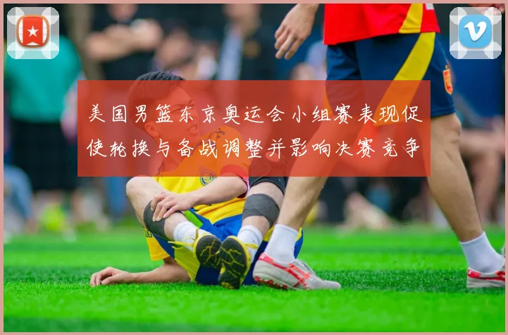 美国男篮东京奥运会小组赛表现促使轮换与备战调整并影响决赛竞争力