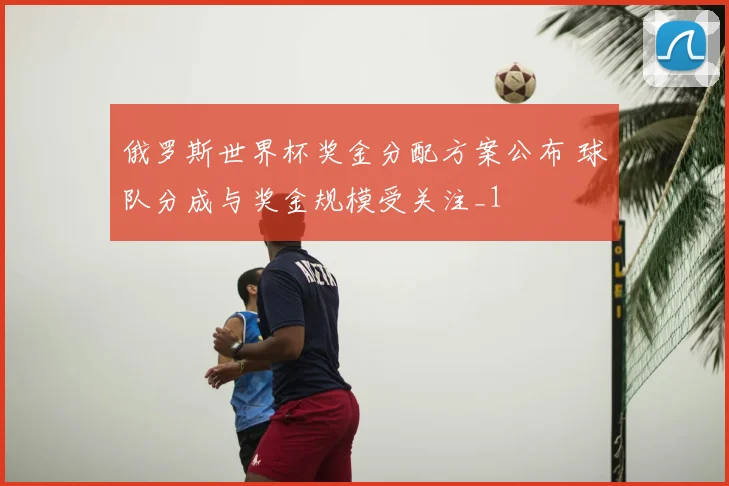 俄罗斯世界杯奖金分配方案公布 球队分成与奖金规模受关注_1