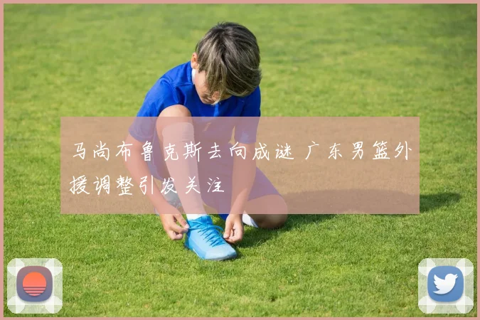 马尚布鲁克斯去向成谜 广东男篮外援调整引发关注