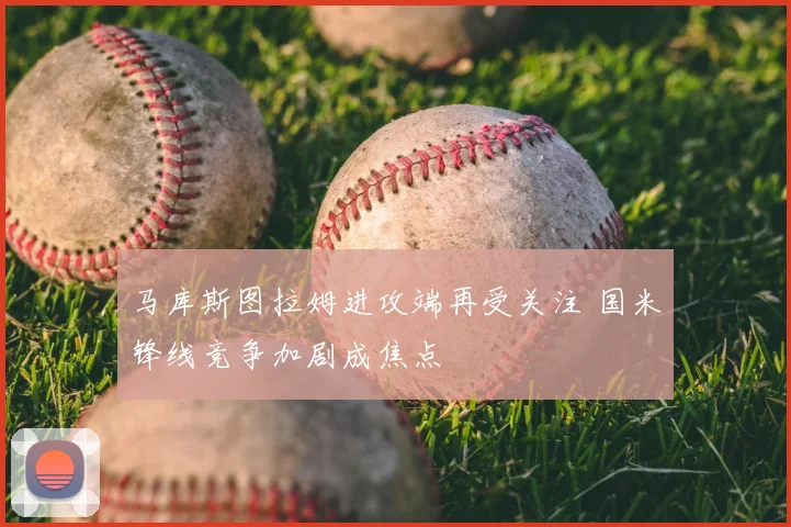 马库斯图拉姆进攻端再受关注 国米锋线竞争加剧成焦点