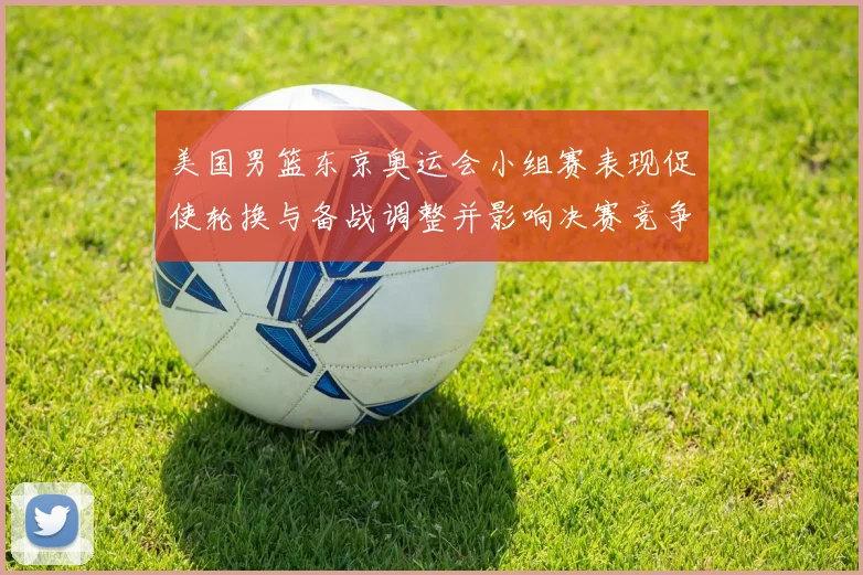 美国男篮东京奥运会小组赛表现促使轮换与备战调整并影响决赛竞争力