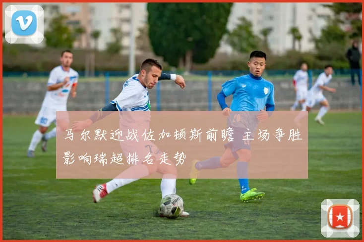 马尔默迎战佐加顿斯前瞻 主场争胜影响瑞超排名走势