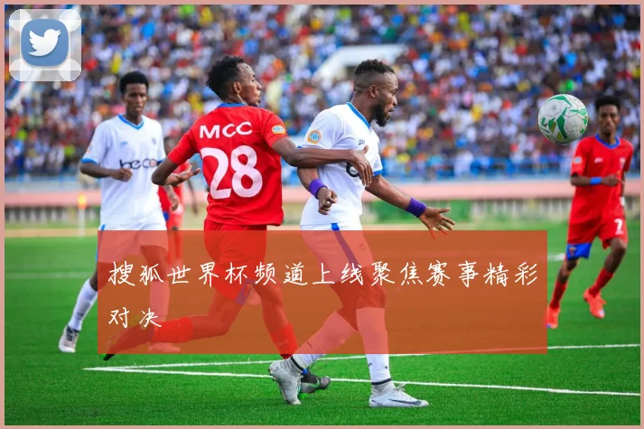 搜狐世界杯频道上线聚焦赛事精彩对决