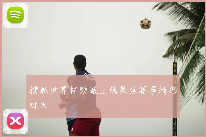 搜狐世界杯频道上线聚焦赛事精彩对决
