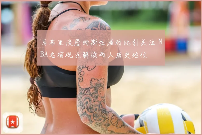 马布里谈詹姆斯生涯对比引关注 NBA名宿观点解读两人历史地位