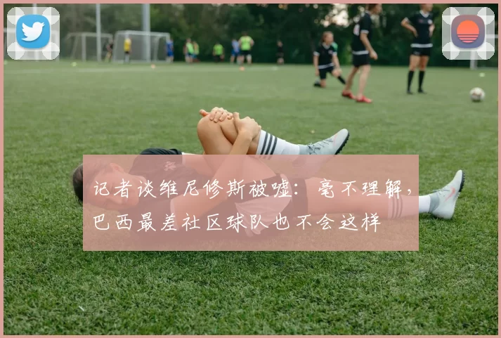 记者谈维尼修斯被嘘：毫不理解，巴西最差社区球队也不会这样