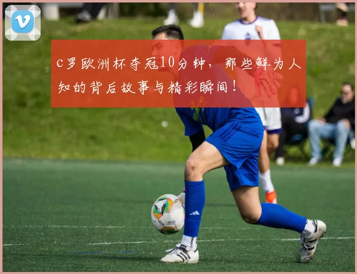 c罗欧洲杯夺冠10分钟，那些鲜为人知的背后故事与精彩瞬间！