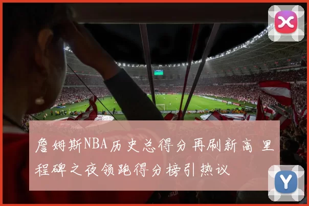 詹姆斯NBA历史总得分再刷新高 里程碑之夜领跑得分榜引热议