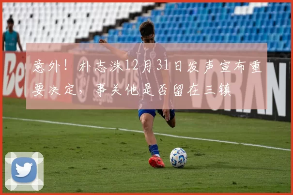 意外！朴志洙12月31日发声宣布重要决定，事关他是否留在三镇