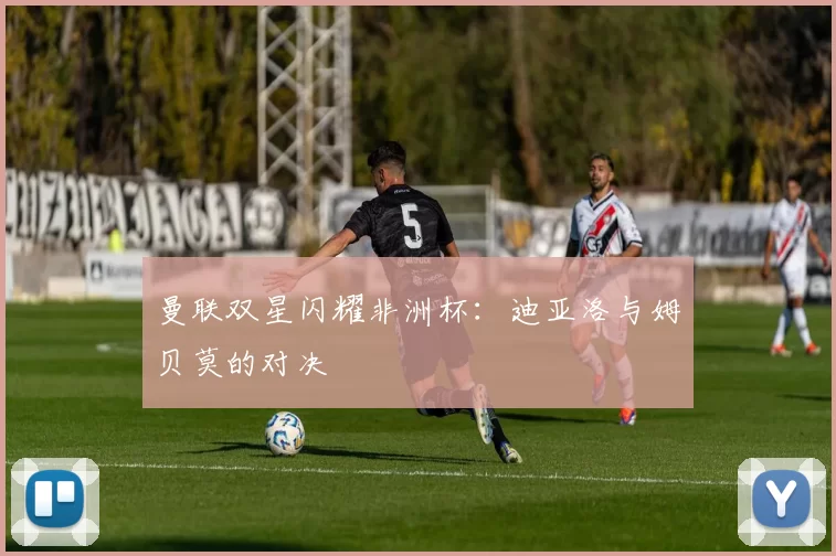 曼联双星闪耀非洲杯：迪亚洛与姆贝莫的对决