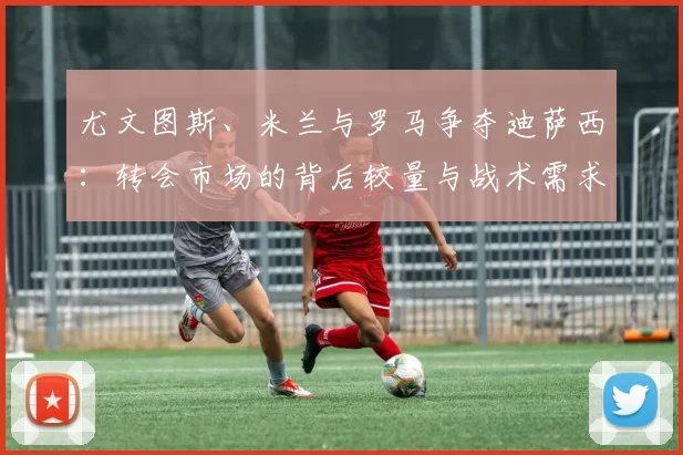 尤文图斯、米兰与罗马争夺迪萨西：转会市场的背后较量与战术需求_意甲_切尔西