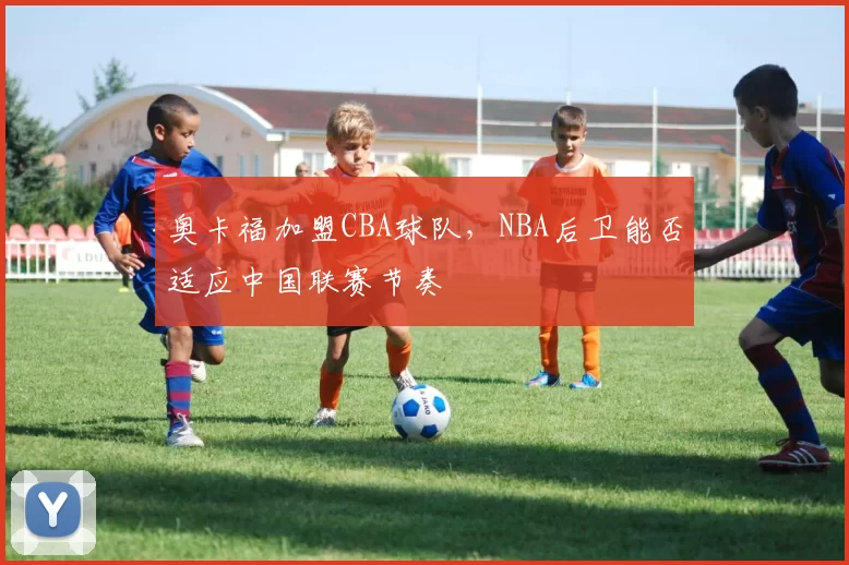 奥卡福加盟CBA球队，NBA后卫能否适应中国联赛节奏