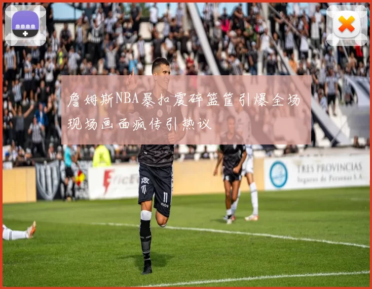 詹姆斯NBA暴扣震碎篮筐引爆全场 现场画面疯传引热议