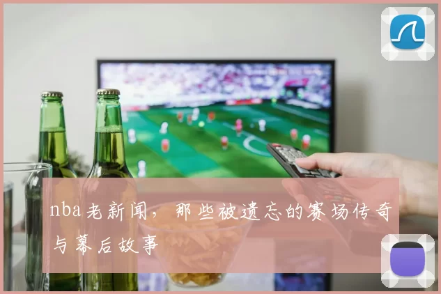 nba老新闻，那些被遗忘的赛场传奇与幕后故事