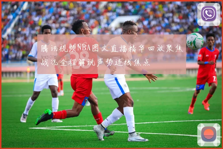 腾讯视频NBA图文直播精华回放聚焦战况全程解说声势连线焦点