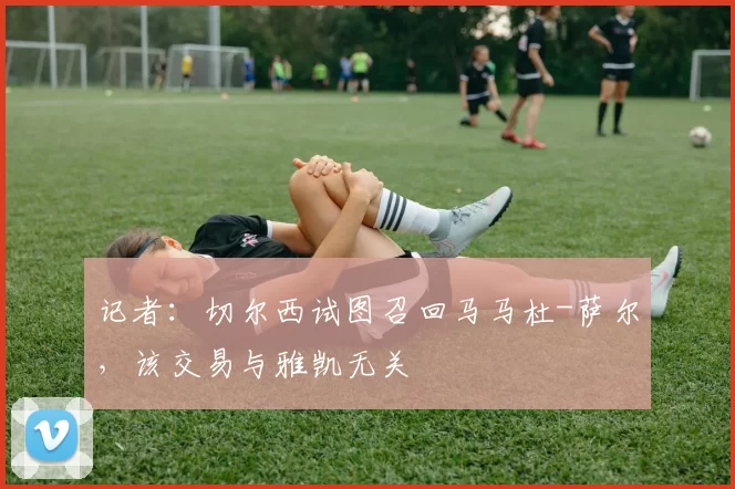 记者：切尔西试图召回马马杜-萨尔，该交易与雅凯无关