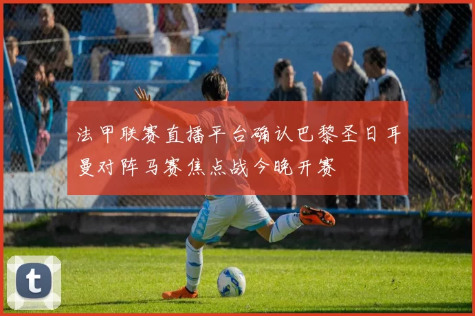 法甲联赛直播平台确认巴黎圣日耳曼对阵马赛焦点战今晚开赛
