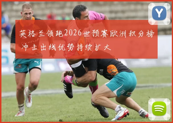 英格兰领跑2026世预赛欧洲积分榜 冲击出线优势持续扩大