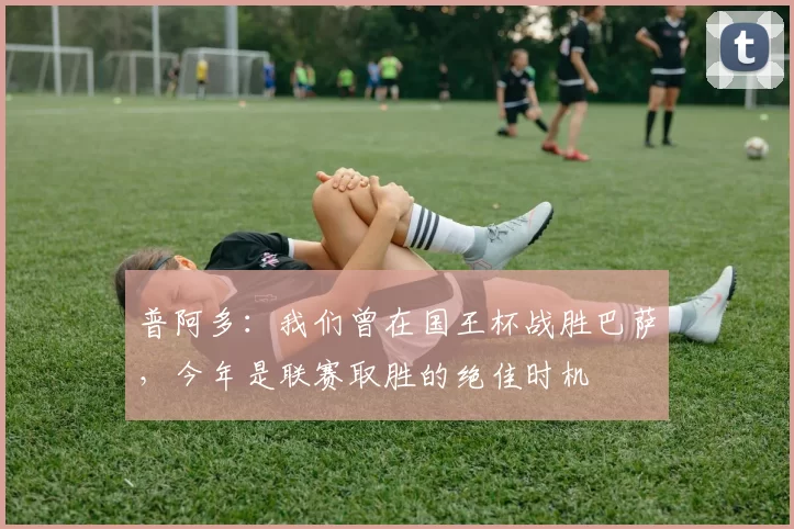 普阿多：我们曾在国王杯战胜巴萨，今年是联赛取胜的绝佳时机