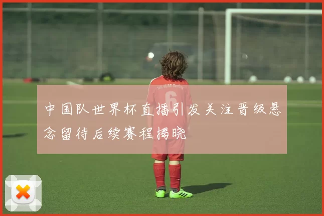 中国队世界杯直播引发关注晋级悬念留待后续赛程揭晓