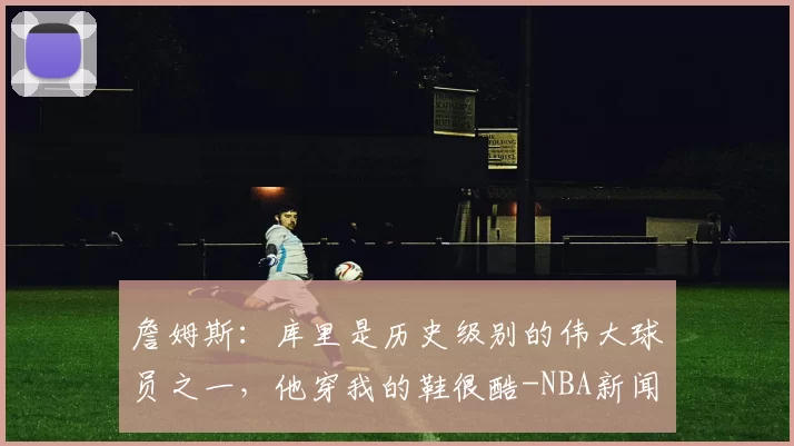 詹姆斯：库里是历史级别的伟大球员之一，他穿我的鞋很酷-NBA新闻