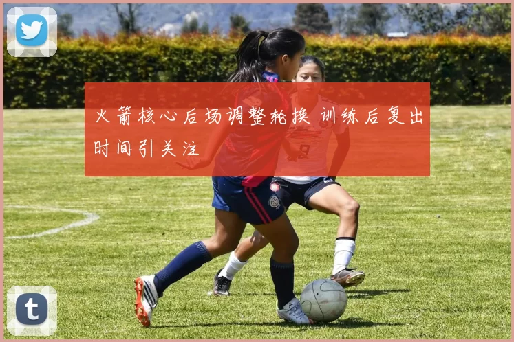 火箭核心后场调整轮换 训练后复出时间引关注