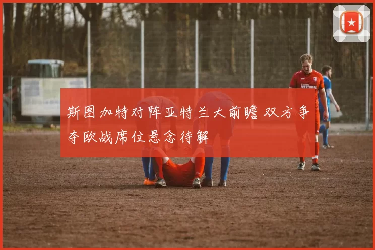 斯图加特对阵亚特兰大前瞻 双方争夺欧战席位悬念待解